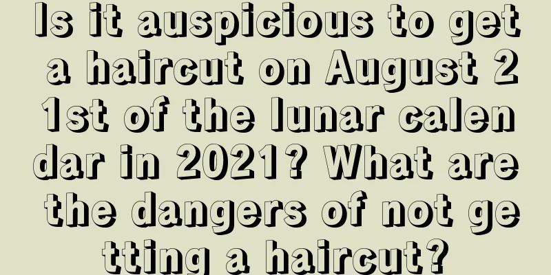 Is it auspicious to get a haircut on August 21st of the lunar calendar in 2021? What are the dangers of not getting a haircut?