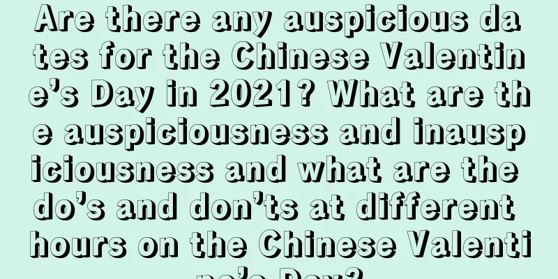Are there any auspicious dates for the Chinese Valentine’s Day in 2021? What are the auspiciousness and inauspiciousness and what are the do’s and don’ts at different hours on the Chinese Valentine’s Day?