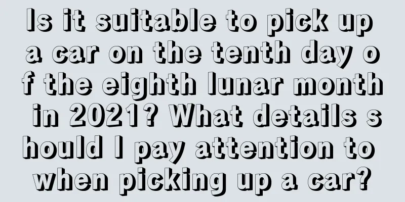 Is it suitable to pick up a car on the tenth day of the eighth lunar month in 2021? What details should I pay attention to when picking up a car?