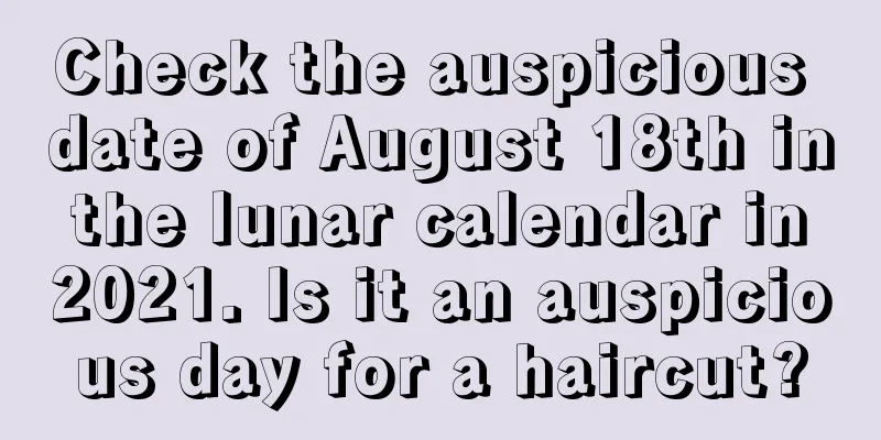 Check the auspicious date of August 18th in the lunar calendar in 2021. Is it an auspicious day for a haircut?