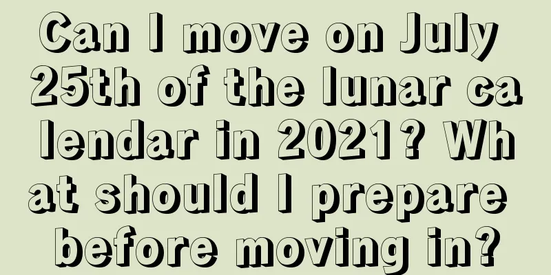 Can I move on July 25th of the lunar calendar in 2021? What should I prepare before moving in?