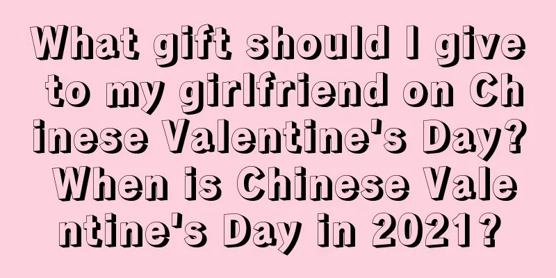 What gift should I give to my girlfriend on Chinese Valentine's Day? When is Chinese Valentine's Day in 2021?