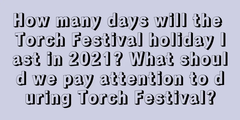 How many days will the Torch Festival holiday last in 2021? What should we pay attention to during Torch Festival?