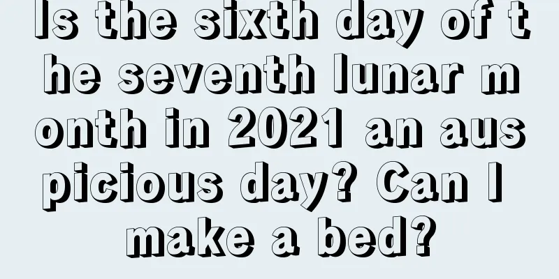 Is the sixth day of the seventh lunar month in 2021 an auspicious day? Can I make a bed?