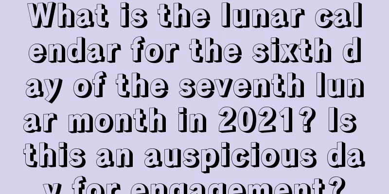What is the lunar calendar for the sixth day of the seventh lunar month in 2021? Is this an auspicious day for engagement?