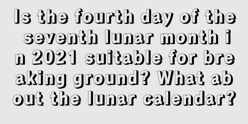 Is the fourth day of the seventh lunar month in 2021 suitable for breaking ground? What about the lunar calendar?