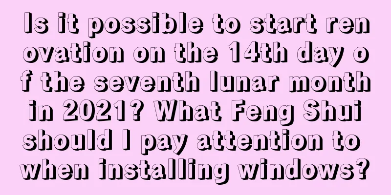 Is it possible to start renovation on the 14th day of the seventh lunar month in 2021? What Feng Shui should I pay attention to when installing windows?