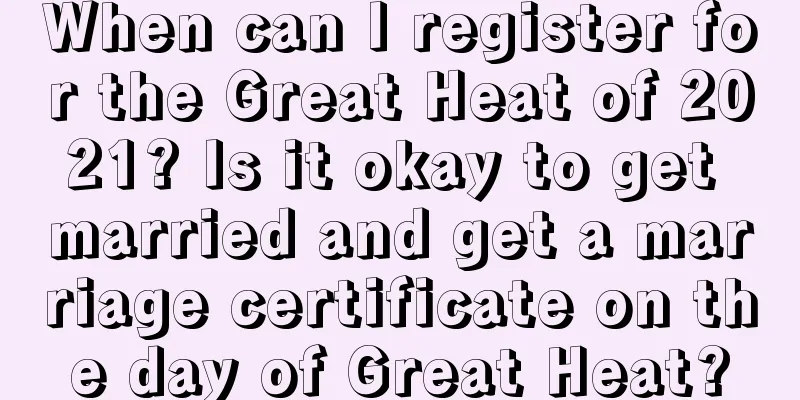 When can I register for the Great Heat of 2021? Is it okay to get married and get a marriage certificate on the day of Great Heat?