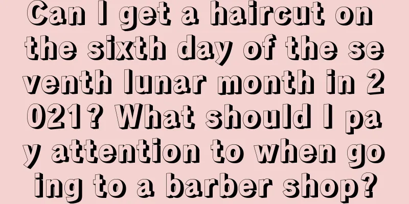 Can I get a haircut on the sixth day of the seventh lunar month in 2021? What should I pay attention to when going to a barber shop?