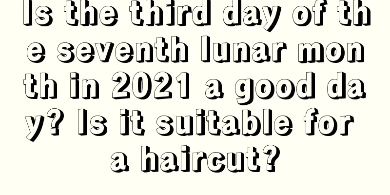 Is the third day of the seventh lunar month in 2021 a good day? Is it suitable for a haircut?