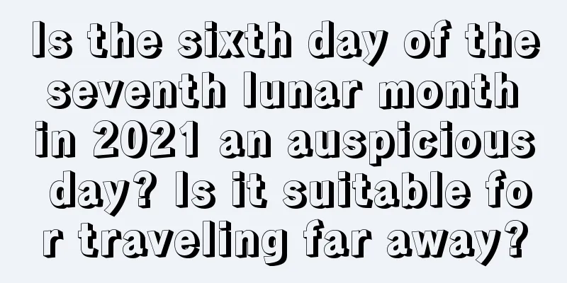 Is the sixth day of the seventh lunar month in 2021 an auspicious day? Is it suitable for traveling far away?