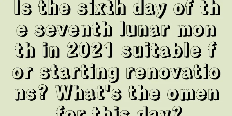 Is the sixth day of the seventh lunar month in 2021 suitable for starting renovations? What's the omen for this day?