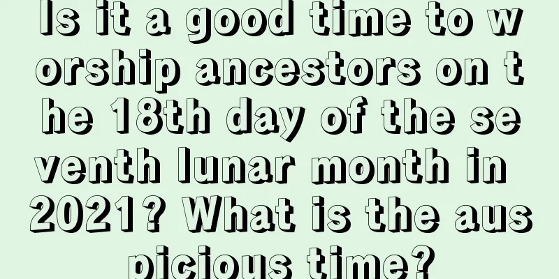 Is it a good time to worship ancestors on the 18th day of the seventh lunar month in 2021? What is the auspicious time?