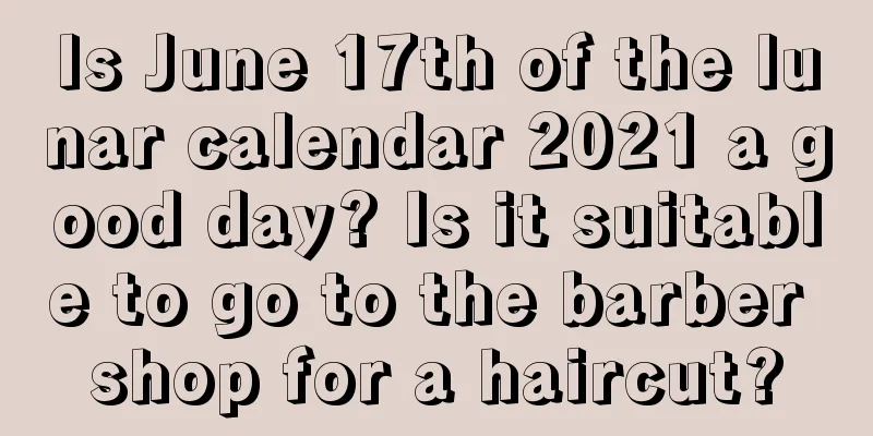Is June 17th of the lunar calendar 2021 a good day? Is it suitable to go to the barber shop for a haircut?