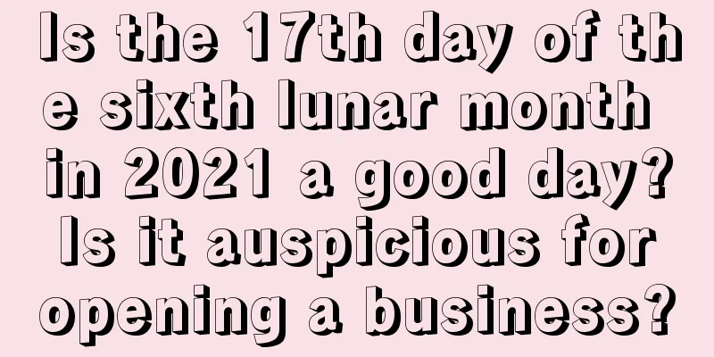 Is the 17th day of the sixth lunar month in 2021 a good day? Is it auspicious for opening a business?
