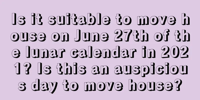 Is it suitable to move house on June 27th of the lunar calendar in 2021? Is this an auspicious day to move house?