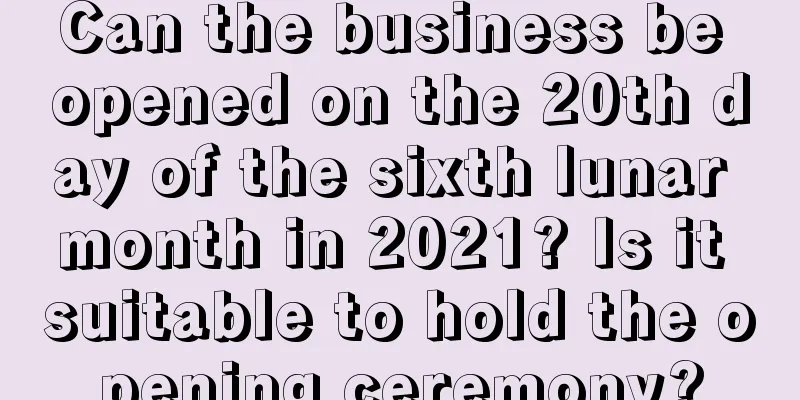Can the business be opened on the 20th day of the sixth lunar month in 2021? Is it suitable to hold the opening ceremony?