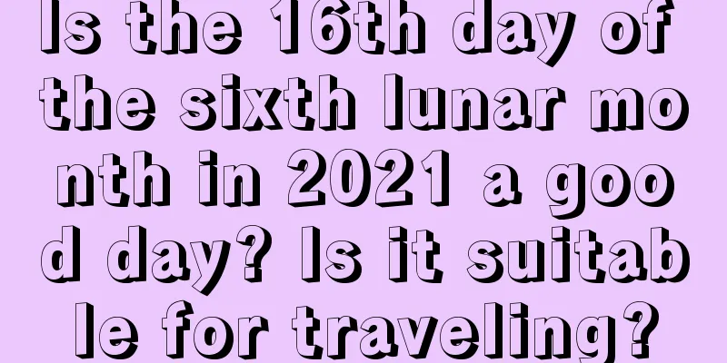 Is the 16th day of the sixth lunar month in 2021 a good day? Is it suitable for traveling?