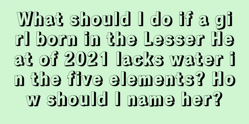 What should I do if a girl born in the Lesser Heat of 2021 lacks water in the five elements? How should I name her?