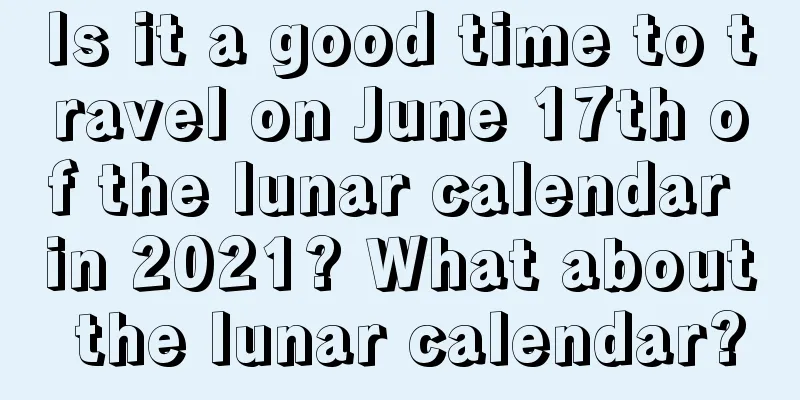 Is it a good time to travel on June 17th of the lunar calendar in 2021? What about the lunar calendar?