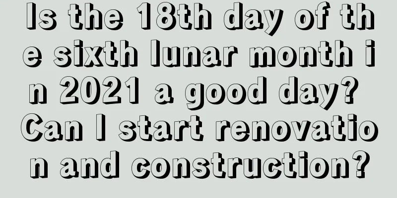 Is the 18th day of the sixth lunar month in 2021 a good day? Can I start renovation and construction?