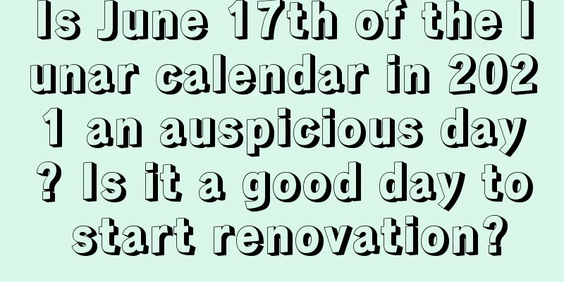 Is June 17th of the lunar calendar in 2021 an auspicious day? Is it a good day to start renovation?