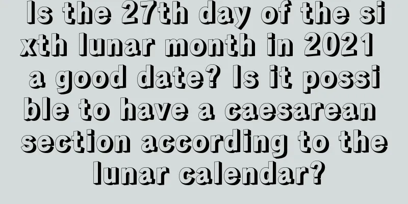 Is the 27th day of the sixth lunar month in 2021 a good date? Is it possible to have a caesarean section according to the lunar calendar?