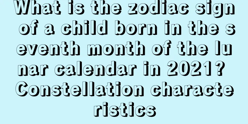 What is the zodiac sign of a child born in the seventh month of the lunar calendar in 2021? Constellation characteristics