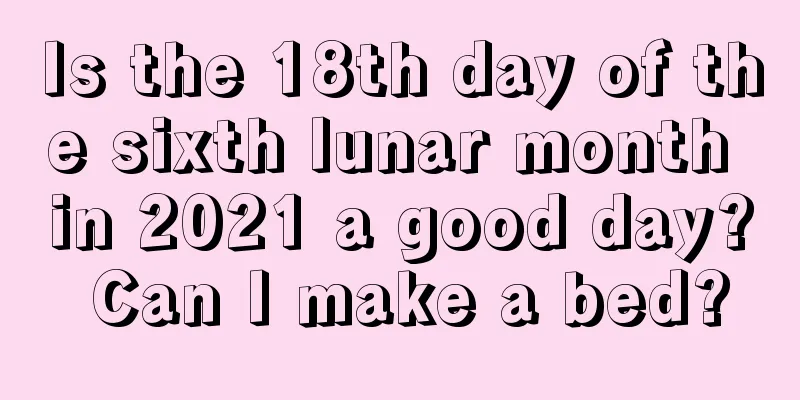 Is the 18th day of the sixth lunar month in 2021 a good day? Can I make a bed?