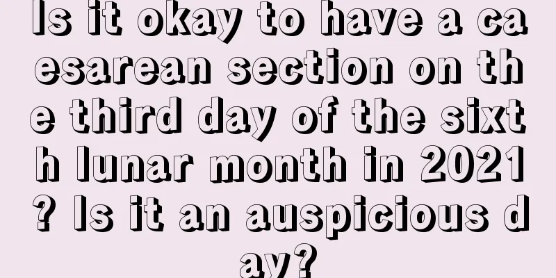 Is it okay to have a caesarean section on the third day of the sixth lunar month in 2021? Is it an auspicious day?