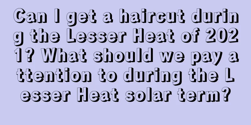 Can I get a haircut during the Lesser Heat of 2021? What should we pay attention to during the Lesser Heat solar term?