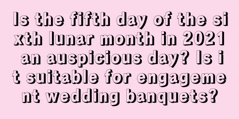 Is the fifth day of the sixth lunar month in 2021 an auspicious day? Is it suitable for engagement wedding banquets?