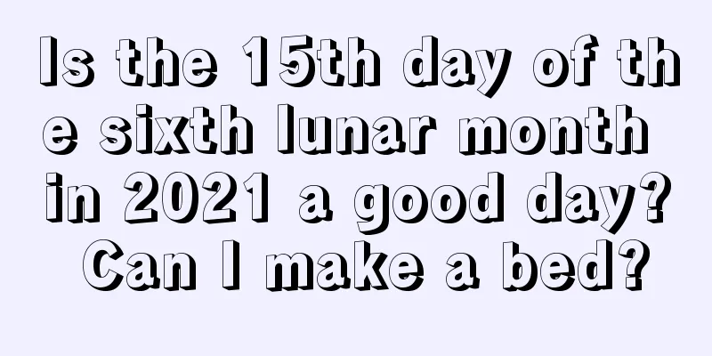 Is the 15th day of the sixth lunar month in 2021 a good day? Can I make a bed?