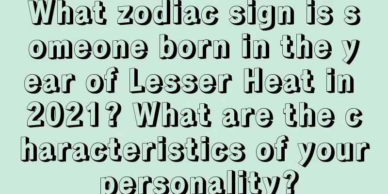 What zodiac sign is someone born in the year of Lesser Heat in 2021? What are the characteristics of your personality?