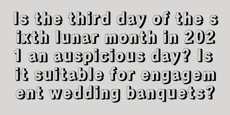 Is the third day of the sixth lunar month in 2021 an auspicious day? Is it suitable for engagement wedding banquets?
