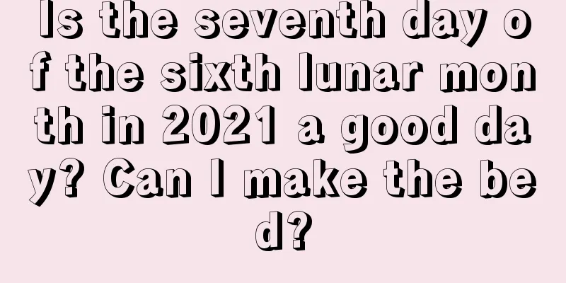Is the seventh day of the sixth lunar month in 2021 a good day? Can I make the bed?