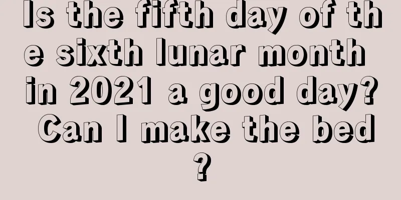 Is the fifth day of the sixth lunar month in 2021 a good day? Can I make the bed?