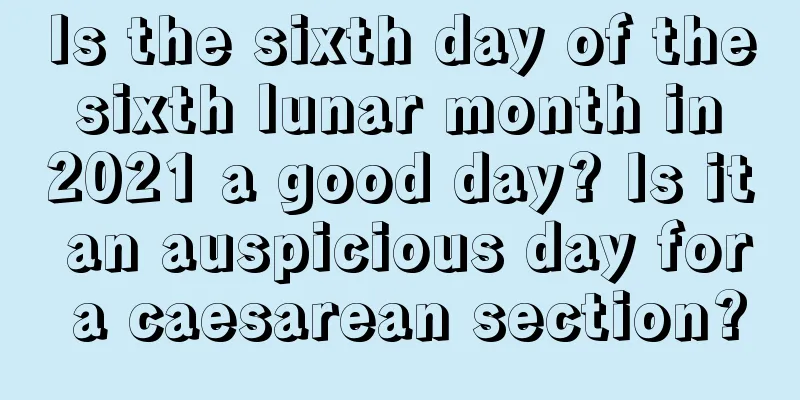 Is the sixth day of the sixth lunar month in 2021 a good day? Is it an auspicious day for a caesarean section?