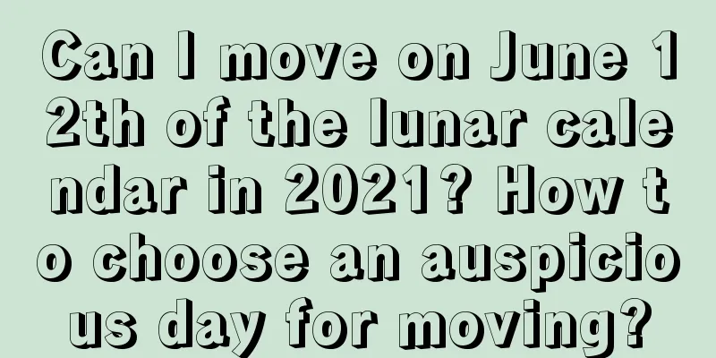 Can I move on June 12th of the lunar calendar in 2021? How to choose an auspicious day for moving?