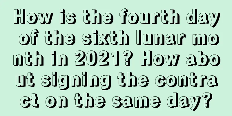 How is the fourth day of the sixth lunar month in 2021? How about signing the contract on the same day?