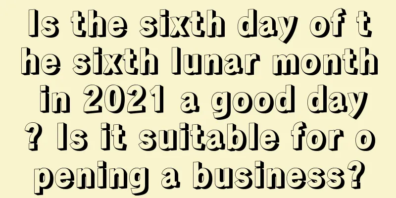 Is the sixth day of the sixth lunar month in 2021 a good day? Is it suitable for opening a business?