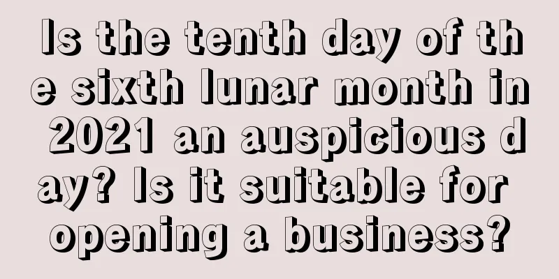 Is the tenth day of the sixth lunar month in 2021 an auspicious day? Is it suitable for opening a business?