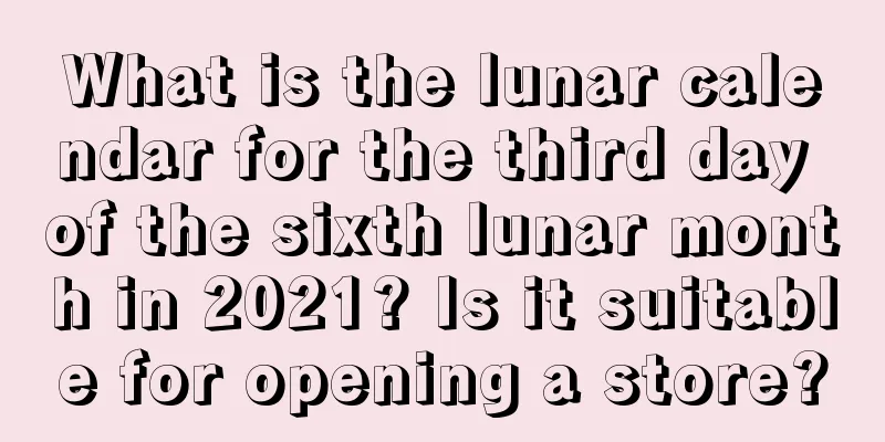 What is the lunar calendar for the third day of the sixth lunar month in 2021? Is it suitable for opening a store?
