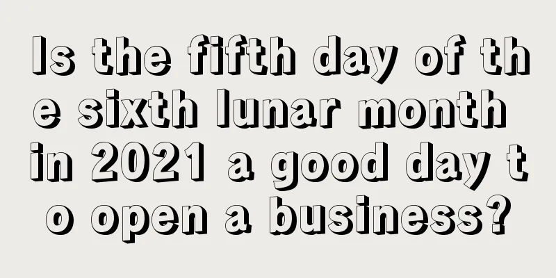 Is the fifth day of the sixth lunar month in 2021 a good day to open a business?