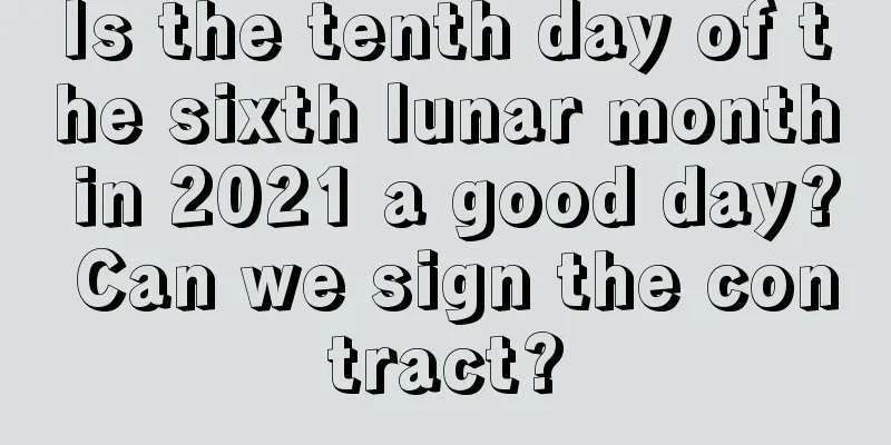 Is the tenth day of the sixth lunar month in 2021 a good day? Can we sign the contract?