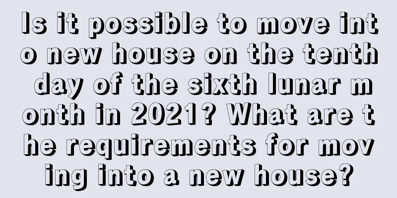 Is it possible to move into new house on the tenth day of the sixth lunar month in 2021? What are the requirements for moving into a new house?