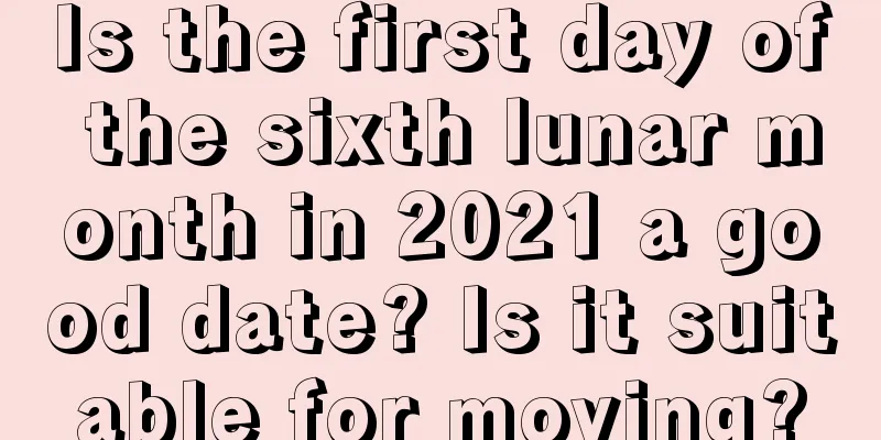Is the first day of the sixth lunar month in 2021 a good date? Is it suitable for moving?