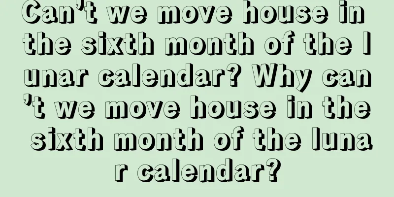 Can’t we move house in the sixth month of the lunar calendar? Why can’t we move house in the sixth month of the lunar calendar?