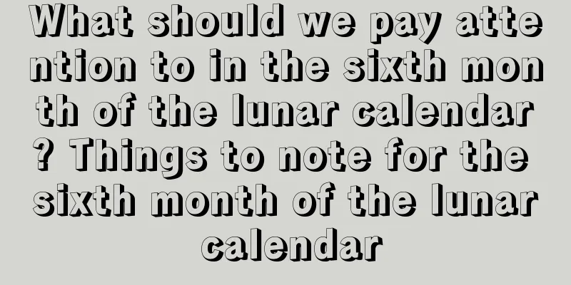 What should we pay attention to in the sixth month of the lunar calendar? Things to note for the sixth month of the lunar calendar