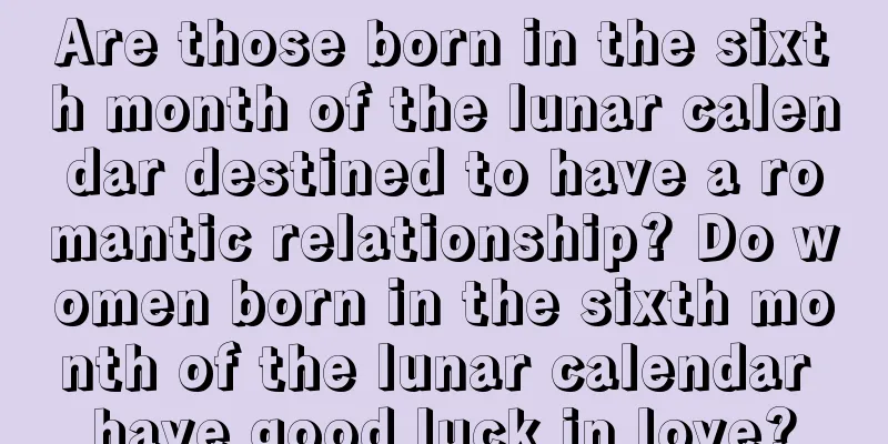 Are those born in the sixth month of the lunar calendar destined to have a romantic relationship? Do women born in the sixth month of the lunar calendar have good luck in love?